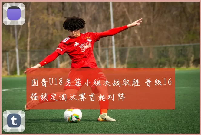 国青U18男篮小组决战取胜 晋级16强锁定淘汰赛首轮对阵