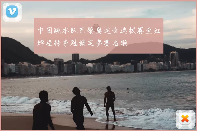 中国跳水队巴黎奥运会选拔赛全红婵逆转夺冠锁定参赛名额