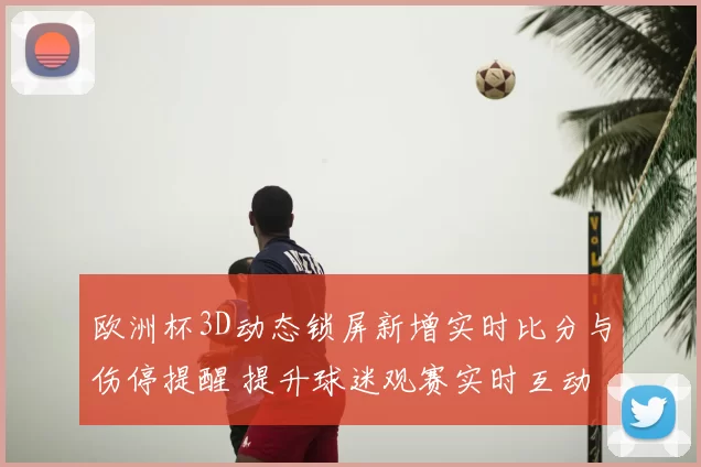 欧洲杯3D动态锁屏新增实时比分与伤停提醒 提升球迷观赛实时互动