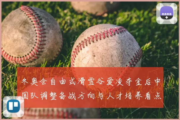 冬奥会自由式滑雪谷爱凌夺金后中国队调整备战方向与人才培养看点