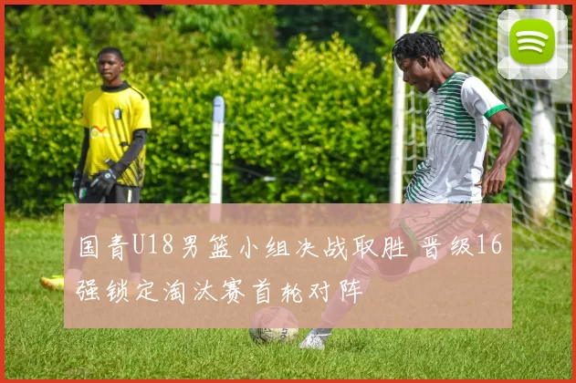 国青U18男篮小组决战取胜 晋级16强锁定淘汰赛首轮对阵