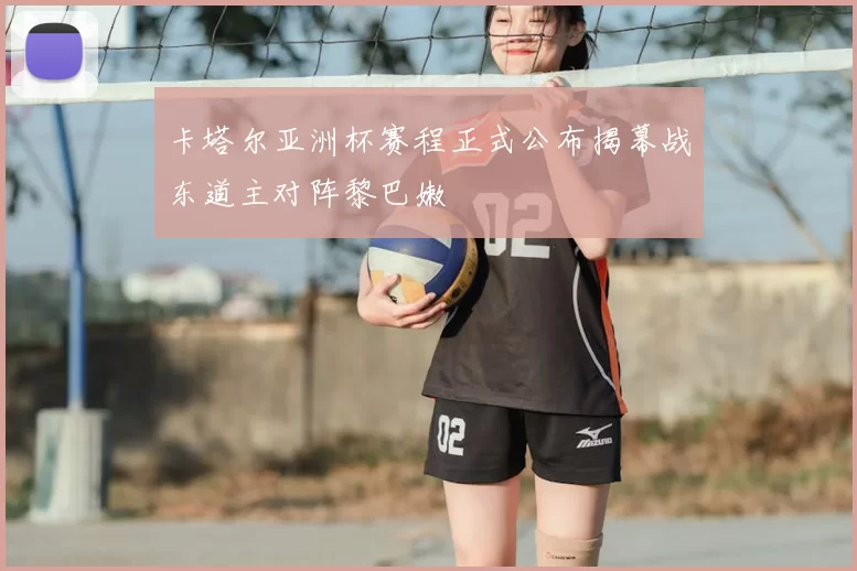 卡塔尔亚洲杯赛程正式公布揭幕战东道主对阵黎巴嫩