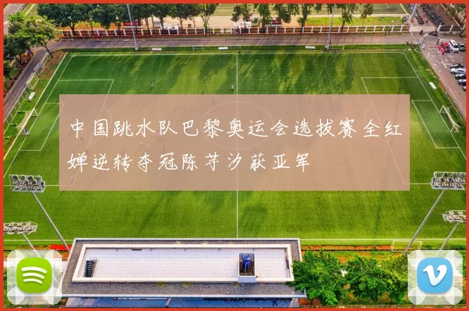 中国跳水队巴黎奥运会选拔赛全红婵逆转夺冠陈芋汐获亚军