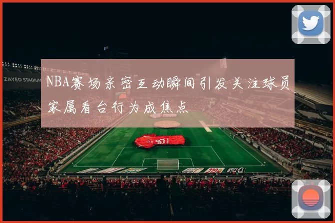 NBA赛场亲密互动瞬间引发关注球员家属看台行为成焦点