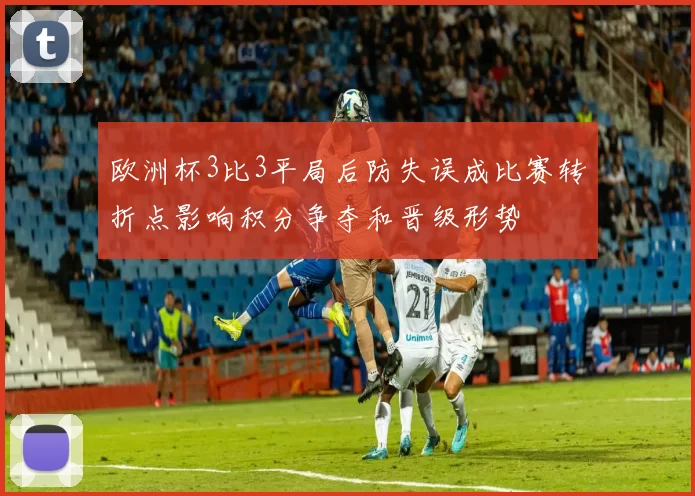 欧洲杯3比3平局后防失误成比赛转折点影响积分争夺和晋级形势