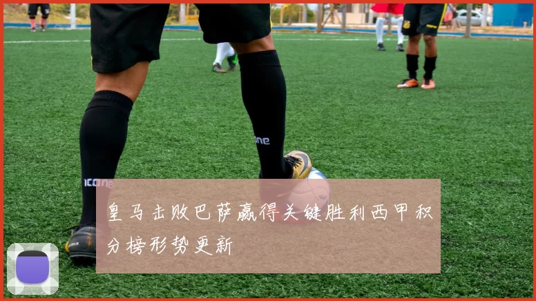 皇马击败巴萨赢得关键胜利西甲积分榜形势更新