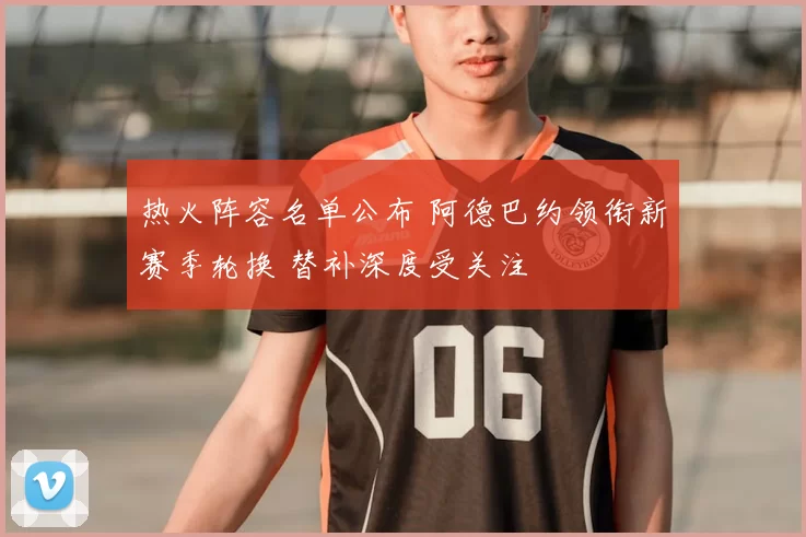 热火阵容名单公布 阿德巴约领衔新赛季轮换 替补深度受关注