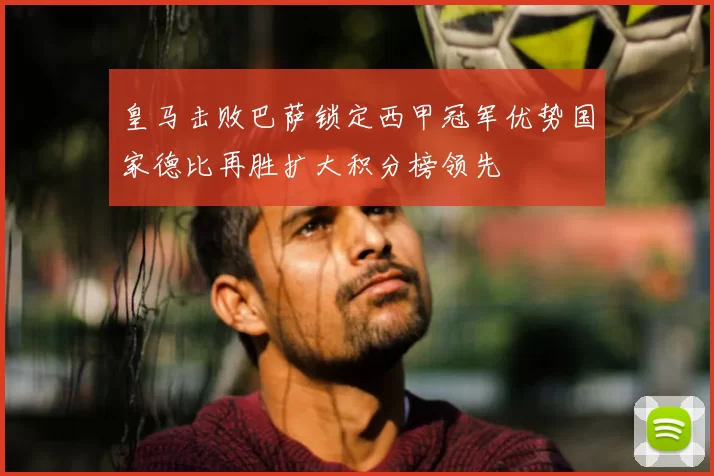 皇马击败巴萨锁定西甲冠军优势国家德比再胜扩大积分榜领先