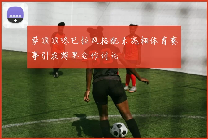 萨顶顶咚巴拉风格配乐亮相体育赛事引发跨界合作讨论