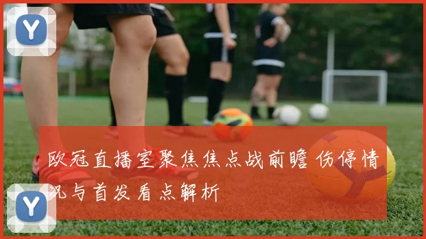欧冠直播室聚焦焦点战前瞻 伤停情况与首发看点解析