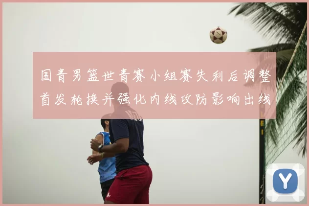 国青男篮世青赛小组赛失利后调整首发轮换并强化内线攻防影响出线形势
