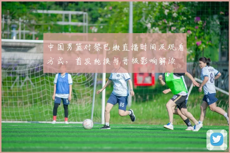 中国男篮对黎巴嫩直播时间及观看方式，首发轮换与晋级影响解读