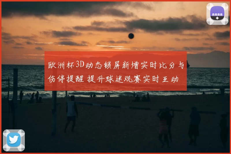 欧洲杯3D动态锁屏新增实时比分与伤停提醒 提升球迷观赛实时互动