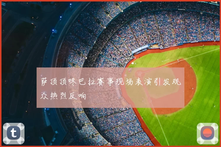 萨顶顶咚巴拉赛事现场表演引发观众热烈反响