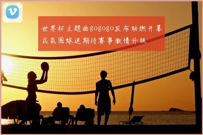 世界杯主题曲gogogo发布助燃开幕式氛围球迷期待赛事激情升级