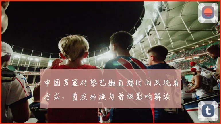 中国男篮对黎巴嫩直播时间及观看方式，首发轮换与晋级影响解读