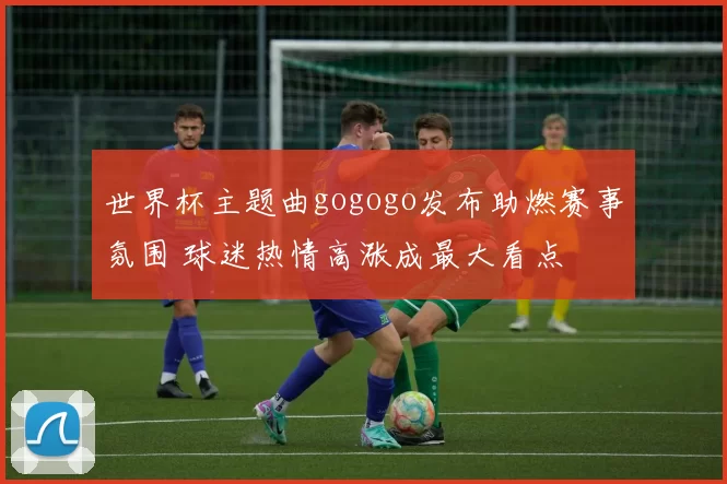 世界杯主题曲gogogo发布助燃赛事氛围 球迷热情高涨成最大看点