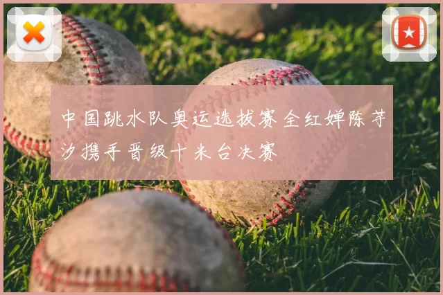 中国跳水队奥运选拔赛全红婵陈芋汐携手晋级十米台决赛