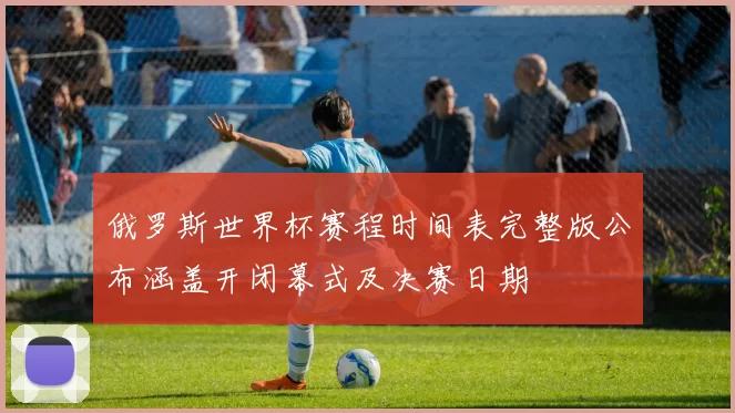 俄罗斯世界杯赛程时间表完整版公布涵盖开闭幕式及决赛日期