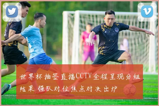 世界杯抽签直播CCTV全程呈现分组结果 强队对位焦点对决出炉