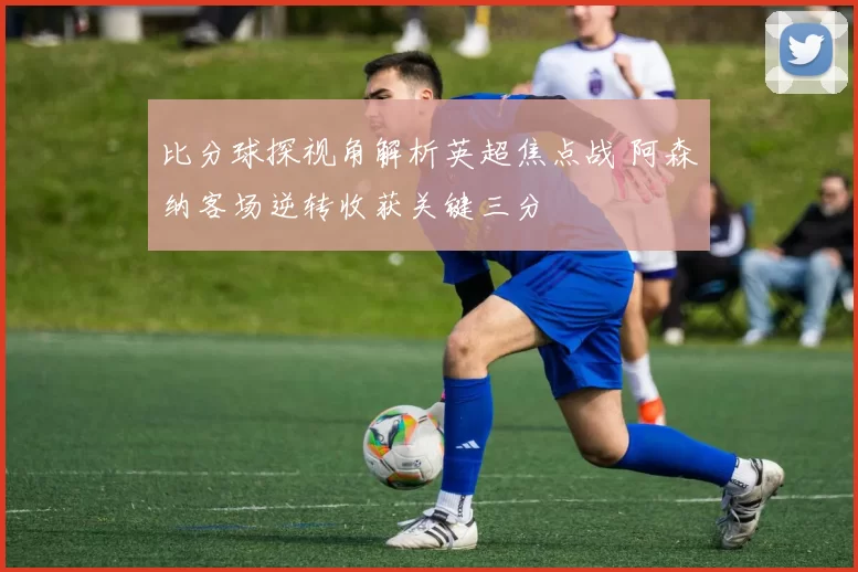 比分球探视角解析英超焦点战 阿森纳客场逆转收获关键三分