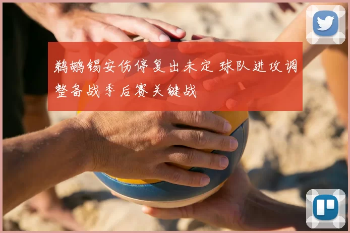 鹈鹕锡安伤停复出未定 球队进攻调整备战季后赛关键战