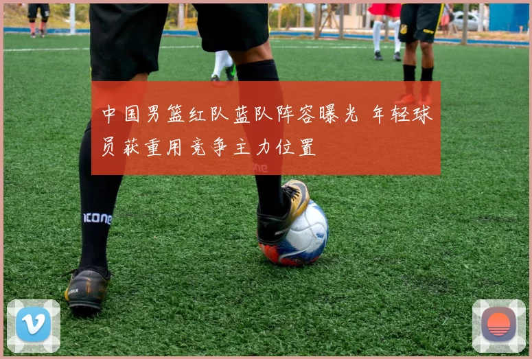 中国男篮红队蓝队阵容曝光 年轻球员获重用竞争主力位置