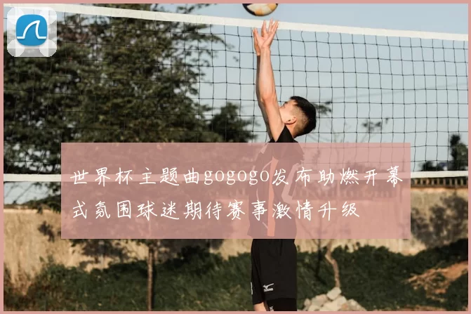 世界杯主题曲gogogo发布助燃开幕式氛围球迷期待赛事激情升级