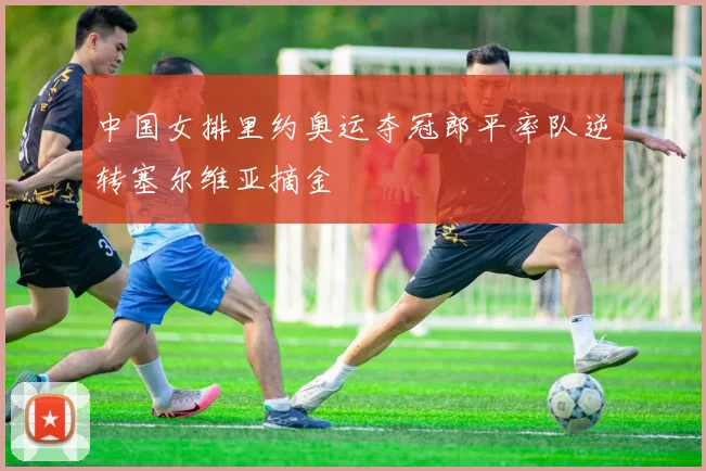 中国女排里约奥运夺冠郎平率队逆转塞尔维亚摘金